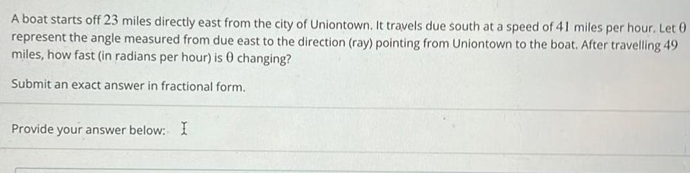 A boat starts off 23 miles directly east from the city of Uniontown It travels due south at a speed of 41 miles per hour Let 0 represent the angle measured from due east to the direction ray pointing from Uniontown to the boat After travelling 49 miles how fast in radians per hour is 0 changing Submit an exact answer in fractional form Provide your answer below I