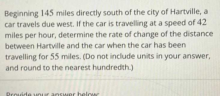 Beginning 145 miles directly south of the city of Hartville a car travels due west If the car is travelling at a speed of 42 miles per hour determine the rate of change of the distance between Hartville and the car when the car has been travelling for 55 miles Do not include units in your answer and round to the nearest hundredth Provide your answer below