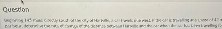 Question Beginning 145 miles directly south of the city of Hartville a car travels due west If the car is travelling at a speed of 42 m per hour determine the rate of change of the distance between Hartville and the car when the car has been travelling for