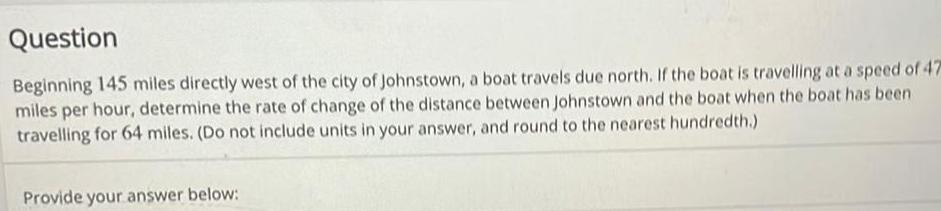 Question Beginning 145 miles directly west of the city of Johnstown a boat travels due north If the boat is travelling at a speed of 47 miles per hour determine the rate of change of the distance between Johnstown and the boat when the boat has been travelling for 64 miles Do not include units in your answer and round to the nearest hundredth Provide your answer below