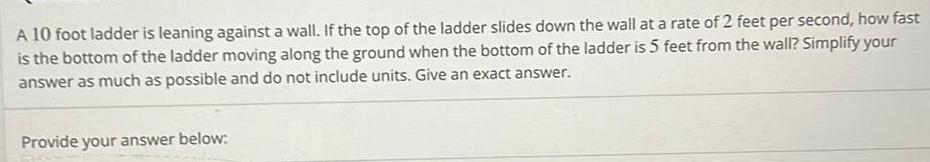 A 10 foot ladder is leaning against a wall If the top of the ladder slides down the wall at a rate of 2 feet per second how fast is the bottom of the ladder moving along the ground when the bottom of the ladder is 5 feet from the wall Simplify your answer as much as possible and do not include units Give an exact answer Provide your answer below