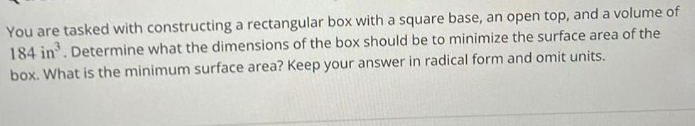 You are tasked with constructing a rectangular box with a square base an open top and a volume of 184 in Determine what the dimensions of the box should be to minimize the surface area of the box What is the minimum surface area Keep your answer in radical form and omit units