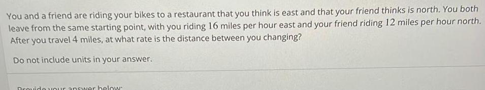 You and a friend are riding your bikes to a restaurant that you think is east and that your friend thinks is north You both leave from the same starting point with you riding 16 miles per hour east and your friend riding 12 miles per hour north After you travel 4 miles at what rate is the distance between you changing Do not include units in your answer Provide your answer below