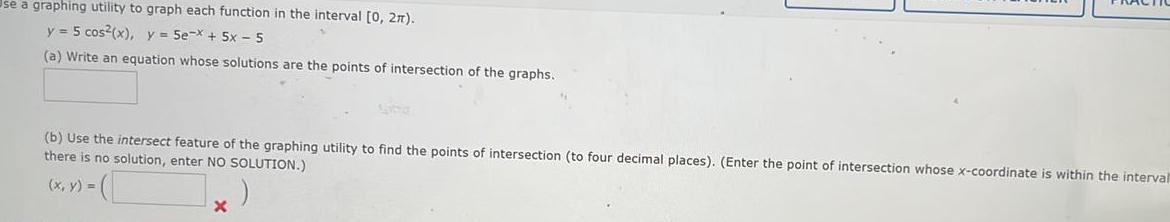 se a graphing utility to graph each function in the interval 0 27 y 5 cos x y 5e x 5x 5 a Write an equation whose solutions are the points of intersection of the graphs b Use the intersect feature of the graphing utility to find the points of intersection to four decimal places Enter the point of intersection whose x coordinate is within the interval there is no solution enter NO SOLUTION x y x