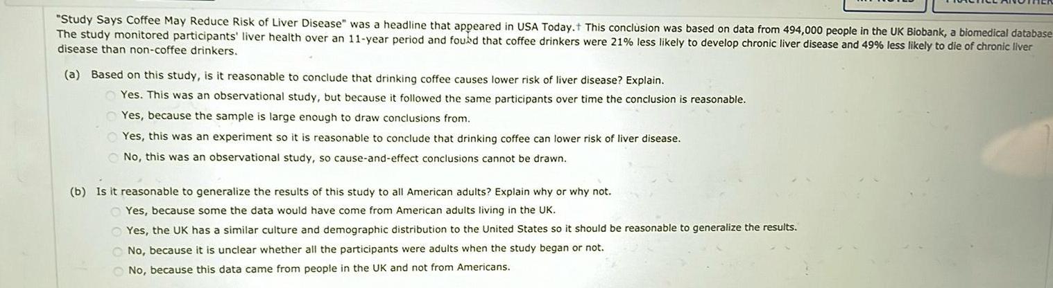 Study Says Coffee May Reduce Risk of Liver Disease was a headline that appeared in USA Today This conclusion was based on data from 494 000 people in the UK Biobank a biomedical database The study monitored participants liver health over an 11 year period and found that coffee drinkers were 21 less likely to develop chronic liver disease and 49 less likely to die of chronic liver disease than non coffee drinkers a Based on this study is it reasonable to conclude that drinking coffee causes lower risk of liver disease Explain Yes This was an observational study but because it followed the same participants over time the conclusion is reasonable Yes because the sample is large enough to draw conclusions from Yes this was an experiment so it is reasonable to conclude that drinking coffee can lower risk of liver disease No this was an observational study so cause and effect conclusions cannot be drawn b Is it reasonable to generalize the results of this study to all American adults Explain why or why not Yes because some the data would have come from American adults living in the UK Yes the UK has a similar culture and demographic distribution to the United States so it should be reasonable to generalize the results No because it is unclear whether all the participants were adults when the study began or not No because this data came from people in the UK and not from Americans