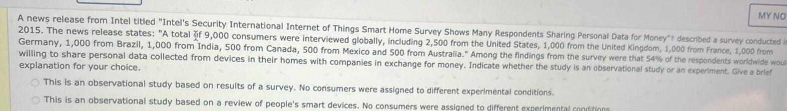 MY NO A news release from Intel titled Intel s Security International Internet of Things Smart Home Survey Shows Many Respondents Sharing Personal Data for Money t described a survey conducted in 2015 The news release states A total of 9 000 consumers were interviewed globally including 2 500 from the United States 1 000 from the United Kingdom 1 000 from France 1 000 from Germany 1 000 from Brazil 1 000 from India 500 from Canada 500 from Mexico and 500 from Australia Among the findings from the survey were that 54 of the respondents worldwide woul willing to share personal data collected from devices in their homes with companies in exchange for money Indicate whether the study is an observational study or an experiment Give a brief explanation for your choice This is an observational study based on results of a survey No consumers were assigned to different experimental conditions This is an observational study based on a review of people s smart devices No consumers were assigned to different experimental conditions