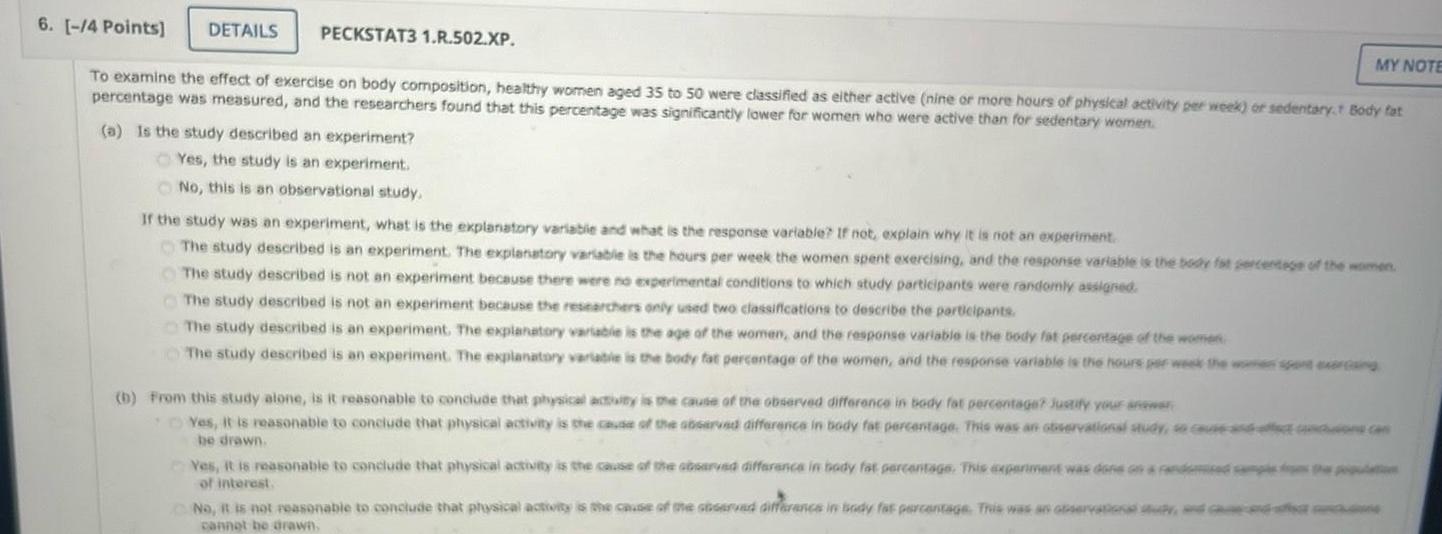 6 4 Points DETAILS PECKSTAT3 1 R 502 XP To examine the effect of exercise on body composition healthy women aged 35 to 50 were classified as either active nine or more hours of physical activity per week or sedentary Body fat percentage was measured and the researchers found that this percentage was significantly lower for women who were active than for sedentary women a Is the study described an experiment Yes the study is an experiment No this is an observational study If the study was an experiment what is the explanatory variable and what is the response variable If not explain why it is not an experiment The study described is an experiment The explanatory variable is the hours per week the women spent exercising and the response variable is the body fat percentage of the women The study described is not an experiment because there were no experimental conditions to which study participants were randomly assigned MY NOTE The study described is not an experiment because the researchers only used two classifications to describe the participants The study described is an experiment The explanatory variable is the age of the women and the response variable is the body fat percentage of the women The study described is an experiment The explanatory variable is the body fat percentage of the women and the response variable is the hours per week the women spent exig b From this study alone is it reasonable to conclude that physical activity is the cause of the observed difference in body fat percentage Justify your answer Yes it is reasonable to conclude that physical activity is the cause of the observed difference in body fat percentage This was an observational study so cause and effect be drawn Yes it is reasonable to conclude that physical activity is the cause of the observed difference in body fat percentage This experiment was done on a randomized camps of interest No it is not reasonable to conclude that physical activity is the cause of the observed difference in body fat percentage This was an observational study and c cannot be drawn one can the population