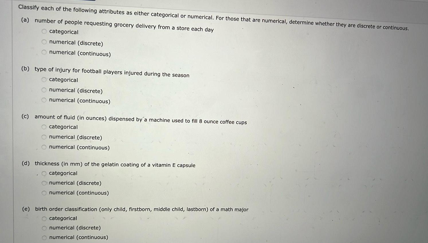 Classify each of the following attributes as either categorical or numerical For those that are numerical determine whether they are discrete or continuous a number of people requesting grocery delivery from a store each day O categorical numerical discrete numerical continuous b type of injury for football players injured during the season categorical O numerical discrete numerical continuous c amount of fluid in ounces dispensed by a machine used to fill 8 ounce coffee cups O categorical numerical discrete numerical continuous d thickness in mm of the gelatin coating of a vitamin E capsule categorical numerical discrete numerical continuous e birth order classification only child firstborn middle child lastborn of a math major O categorical O numerical discrete O numerical continuous