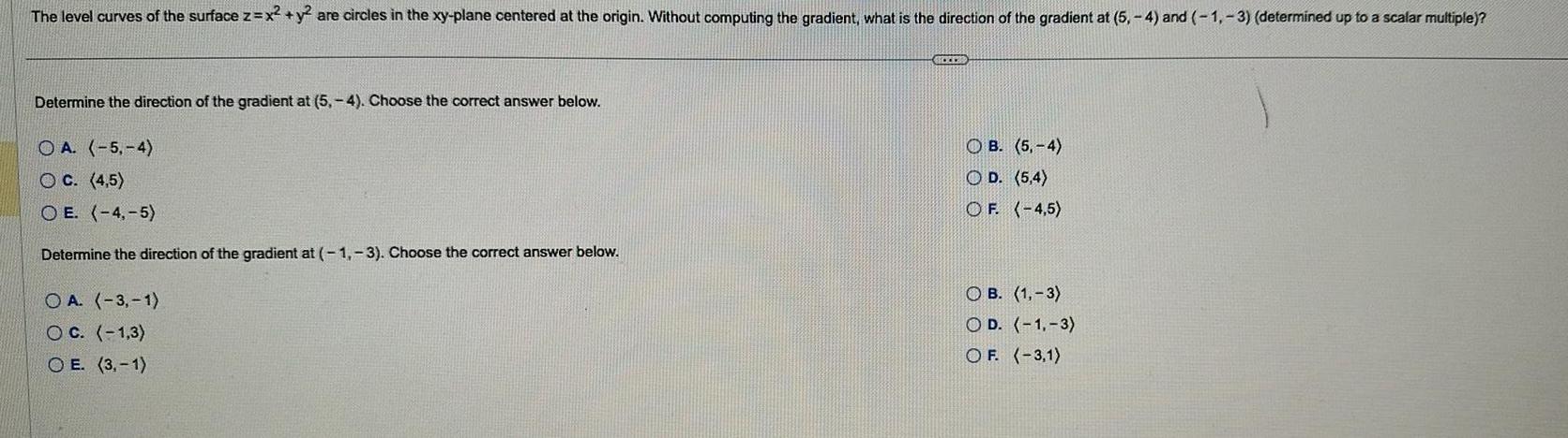 The level curves of the surface z x y are circles in the xy plane centered at the origin Without computing the gradient what is the direction of the gradient at 5 4 and 1 3 determined up to a scalar multiple Determine the direction of the gradient at 5 4 Choose the correct answer below OA 5 4 OC 4 5 OE 4 5 Determine the direction of the gradient at 1 3 Choose the correct answer below OA 3 1 OC 1 3 OE 3 1 ACCES O B 5 4 OD 5 4 OF 4 5 OB 1 3 OD 1 3 OF 3 1