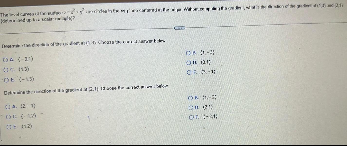 The level curves of the surface z x y are circles in the xy plane centered at the origin Without computing the gradient what is the direction of the gradient at 1 3 and 2 1 determined up to a scalar multiple Determine the direction of the gradient at 1 3 Choose the correct answer below OA 3 1 OC 1 3 O E 1 3 Determine the direction of the gradient at 2 1 Choose the correct answer below OA 2 1 OC 1 2 OE 1 2 CCC OB 1 3 OD 3 1 OF 3 1 OB 1 2 O D 2 1 OF 2 1