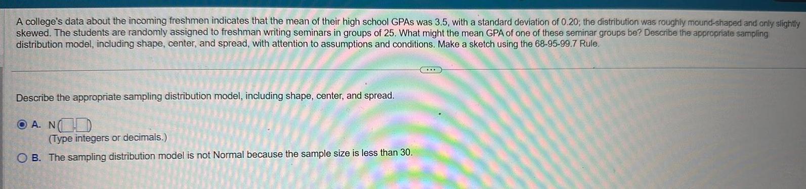 A college s data about the incoming freshmen indicates that the mean of their high school GPAS was 3 5 with a standard deviation of 0 20 the distribution was roughly mound shaped and only slightly skewed The students are randomly assigned to freshman writing seminars in groups of 25 What might the mean GPA of one of these seminar groups be Describe the appropriate sampling distribution model including shape center and spread with attention to assumptions and conditions Make a sketch using the 68 95 99 7 Rule Describe the appropriate sampling distribution model including shape center and spread A N Type integers or decimals OB The sampling distribution model is not Normal because the sample size is less than 30 GULD