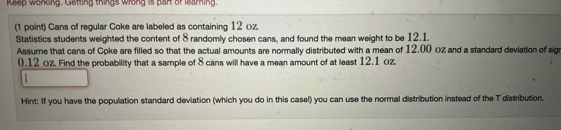 Keep working Getting things wrong is part of learning 1 point Cans of regular Coke are labeled as containing 12 oz Statistics students weighted the content of 8 randomly chosen cans and found the mean weight to be 12 1 Assume that cans of Coke are filled so that the actual amounts are normally distributed with a mean of 12 00 oz and a standard deviation of sign 0 12 oz Find the probability that a sample of 8 cans will have a mean amount of at least 12 1 oz Hint If you have the population standard deviation which you do in this case you can use the normal distribution instead of the T distribution