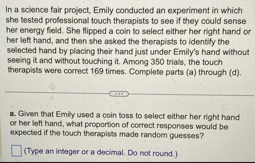 In a science fair project Emily conducted an experiment in which she tested professional touch therapists to see if they could sense her energy field She flipped a coin to select either her right hand or her left hand and then she asked the therapists to identify the selected hand by placing their hand just under Emily s hand without seeing it and without touching it Among 350 trials the touch therapists were correct 169 times Complete parts a through d a Given that Emily used a coin toss to select either her right hand or her left hand what proportion of correct responses would be expected if the touch therapists made random guesses Type an integer or a decimal Do not round