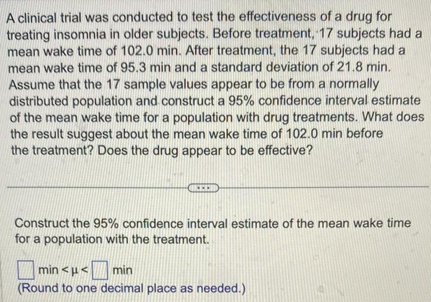 A clinical trial was conducted to test the effectiveness of a drug for treating insomnia in older subjects Before treatment 17 subjects had a mean wake time of 102 0 min After treatment the 17 subjects had a mean wake time of 95 3 min and a standard deviation of 21 8 min Assume that the 17 sample values appear to be from a normally distributed population and construct a 95 confidence interval estimate of the mean wake time for a population with drug treatments What does the result suggest about the mean wake time of 102 0 min before the treatment Does the drug appear to be effective Construct the 95 confidence interval estimate of the mean wake time for a population with the treatment min min Round to one decimal place as needed