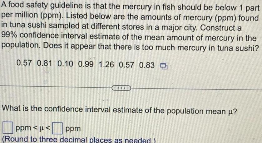 A food safety guideline is that the mercury in fish should be below 1 part per million ppm Listed below are the amounts of mercury ppm found in tuna sushi sampled at different stores in a major city Construct a 99 confidence interval estimate of the mean amount of mercury in the population Does it appear that there is too much mercury in tuna sushi 0 57 0 81 0 10 0 99 1 26 0 57 0 83 What is the confidence interval estimate of the population mean ppm ppm Round to three decimal places as needed