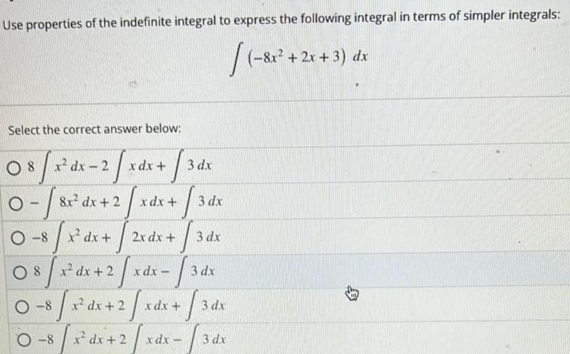 Use properties of the indefinite integral to express the following integral in terms of simpler integrals 8x 2x 3 dx Select the correct answer below 08 8x dx 2 8 x dx 2 x 1 T T 8 x dx 2 2 2 0 8 x x dx 2 x 8 x dx 08 31 O 8 3 dx T 3dx T 3 dx 3 dx x dx x dx 2x dx xdx x dx x dx 2 xdx 3 dx 3 dx