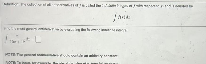 Definition The collection of all antiderivatives of f is called the indefinite integral of f with respect to x and is denoted by f x dx Find the most general antiderivative by evaluating the following indefinite integral J 7 10x 12 dx NOTE The general antiderivative should contain an arbitrary constant NOTE To input for example the absolute value of timo lal or pho m