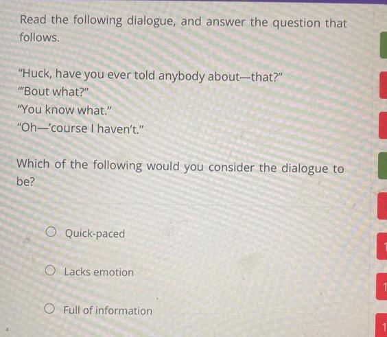 Read the following dialogue and answer the question that follows Huck have you ever told anybody about that Bout what You know what Oh course I haven t Which of the following would you consider the dialogue to be O Quick paced O Lacks emotion O Full of information