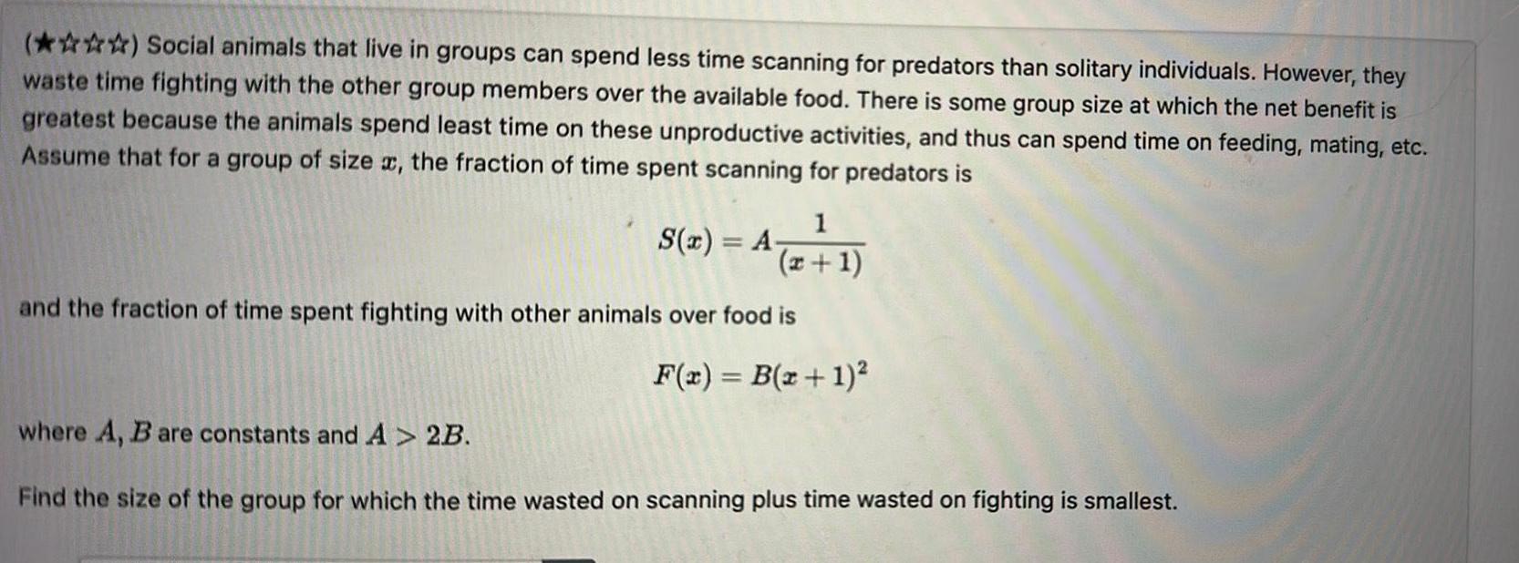 Social animals that live in groups can spend less time scanning for predators than solitary individuals However they waste time fighting with the other group members over the available food There is some group size at which the net benefit is greatest because the animals spend least time on these unproductive activities and thus can spend time on feeding mating etc Assume that for a group of size x the fraction of time spent scanning for predators is 1 x 1 and the fraction of time spent fighting with other animals over food is F x B x 1 S x A where A B are constants and A 2B Find the size of the group for which the time wasted on scanning plus time wasted on fighting is smallest