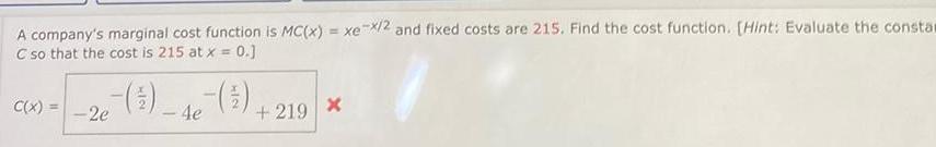 A company s marginal cost function is MC x xe x 2 and fixed costs are 215 Find the cost function Hint Evaluate the consta C so that the cost is 215 at x 0 C x 2e 5 4e 219 X