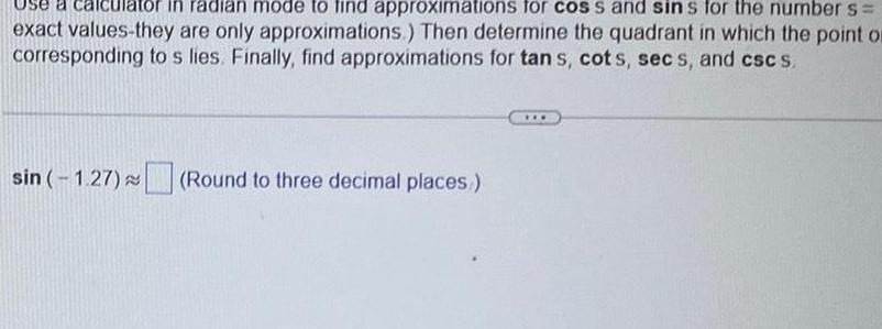 Use a in radian mode to find approximations for cos s and sins for the number s exact values they are only approximations Then determine the quadrant in which the point or corresponding to s lies Finally find approximations for tan s cots secs and csc s sin 1 27 Round to three decimal places