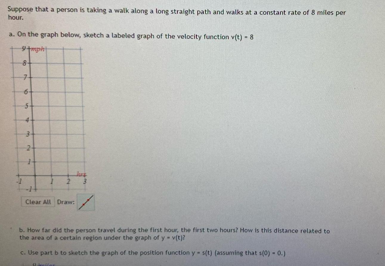 Suppose that a person is taking a walk along a long straight path and walks at a constant rate of 8 miles per hour a On the graph below sketch a labeled graph of the velocity function v t 8 9 mph 8 7 6 1 5 4 3 2 1 1 2 Clear All Draw hars 3 b How far did the person travel during the first hour the first two hours How is this distance related to the area of a certain region under the graph of y v t c Use part b to sketch the graph of the position function y s t assuming that s 0 0 9 imiler