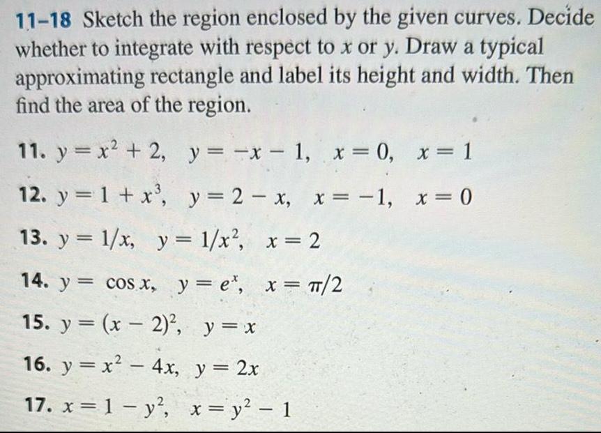 11 18 Sketch the region enclosed by the given curves Decide whether to integrate with respect to x or y Draw a typical approximating rectangle and label its height and width Then find the area of the region 11 y x 2 y x 1 x 0 x 1 12 y 1 x y 2 x x 1 x 0 13 y 1 x y 1 x x 2 14 y cos x y e x 2 15 y x 2 y x 16 y x 4x y 2x 17 x 1 y x y 1