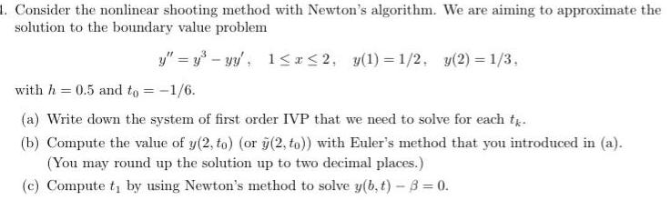 1 Consider the nonlinear shooting method with Newton s algorithm We are aiming to approximate the solution to the boundary value problem y y yy 1 x 2 y 1 1 2 y 2 1 3 with h 0 5 and to 1 6 a Write down the system of first order IVP that we need to solve for each tk b Compute the value of y 2 to or y 2 to with Euler s method that you introduced in a You may round up the solution up to two decimal places c Compute t by using Newton s method to solve y b t 8 0