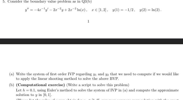 5 Consider the boundary value problem as in Q3 b y 4x 2x2y 2r2ln x ze 1 2 y 1 1 2 y 2 ln 2 1 a Write the system of first order IVP regarding y and y2 that we need to compute if we would like to apply the linear shooting method to solve the above BVP b Computational exercise Write a script to solve this problem Let h 0 1 using Euler s method to solve the system of IVP in a and compute the approximate solution to y in 0 1 DI 11 91