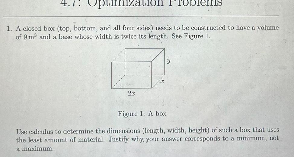 4 7 Optimization Problems 1 A closed box top bottom and all four sides needs to be constructed to have a volume of 9 m and a base whose width is twice its length See Figure 1 2x T Y Figure 1 A box Use calculus to determine the dimensions length width height of such a box that uses the least amount of material Justify why your answer corresponds to a minimum not a maximum