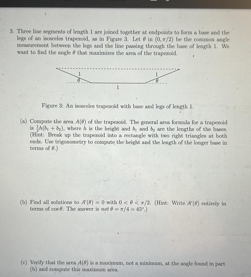 3 Three line segments of length 1 are joined together at endpoints to form a base and the legs of an isosceles trapezoid as in Figure 3 Let 0 in 0 2 be the common angle measurement between the legs and the line passing through the base of length 1 We want to find the angle that maximizes the area of the trapezoid 1 1 Figure 3 An isosceles trapezoid with base and legs of length 1 a Compute the area A 0 of the trapezoid The general area formula for a trapezoid ish b b where h is the height and b and b2 are the lengths of the bases Hint Break up the trapezoid into a rectangle with two right triangles at both ends Use trigonometry to compute the height and the length of the longer base in terms of 0 b Find all solutions to A 0 0 with 0 0 2 Hint Write A 0 entirely in terms of cos 0 The answer is not 0 4 45 c Verify that the area A 0 is a maximum not a minimum at the angle found in part b and compute this maximum area