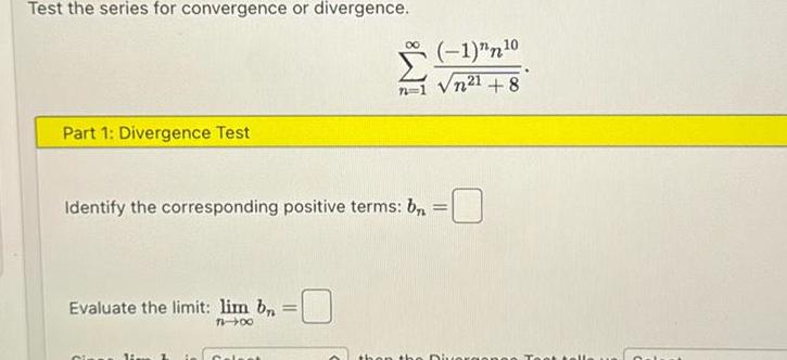 Test the series for convergence or divergence Part 1 Divergence Test Evaluate the limit lim bn 71 00 Identify the corresponding positive terms b Gipss li t 00 Calea 1 n 0 n21 8 then the Divers