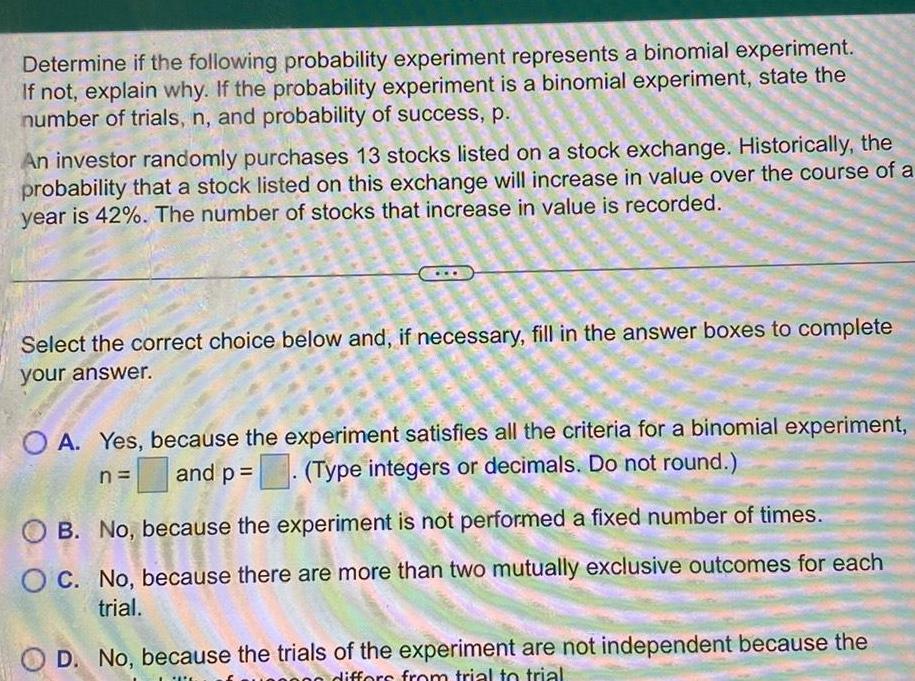 Determine if the following probability experiment represents a binomial experiment If not explain why If the probability experiment is a binomial experiment state the number of trials n and probability of success p An investor randomly purchases 13 stocks listed on a stock exchange Historically the probability that a stock listed on this exchange will increase in value over the course of a year is 42 The number of stocks that increase in value is recorded S www w Select the correct choice below and if necessary fill in the answer boxes to complete your answer OA Yes because the experiment satisfies all the criteria for a binomial experiment and p Type integers or decimals Do not round n OB No because the experiment is not performed a fixed number of times OC No because there are more than two mutually exclusive outcomes for each trial D No because the trials of the experiment are not independent because the PATE differs from trial to trial