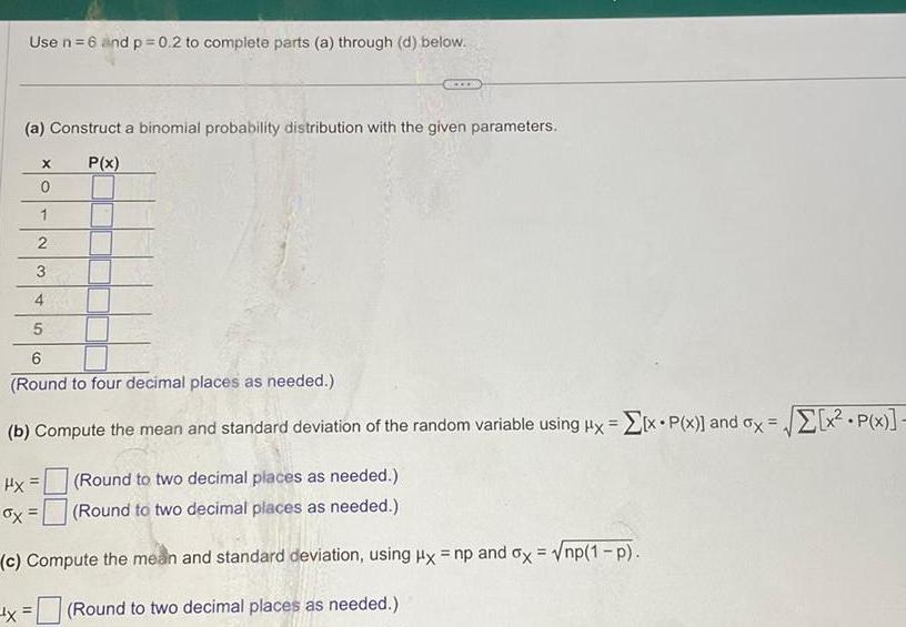 Use n 6 and p 0 2 to complete parts a through d below a Construct a binomial probability distribution with the given parameters P x 4 5 6 Round to four decimal places as needed b Compute the mean and standard deviation of the random variable using ux x P x and ox x P x Hx x Round to two decimal places as needed Round to two decimal places as needed c Compute the mean and standard deviation using Hx np and ox np 1 p Round to two decimal places as needed X 0 1 2 3