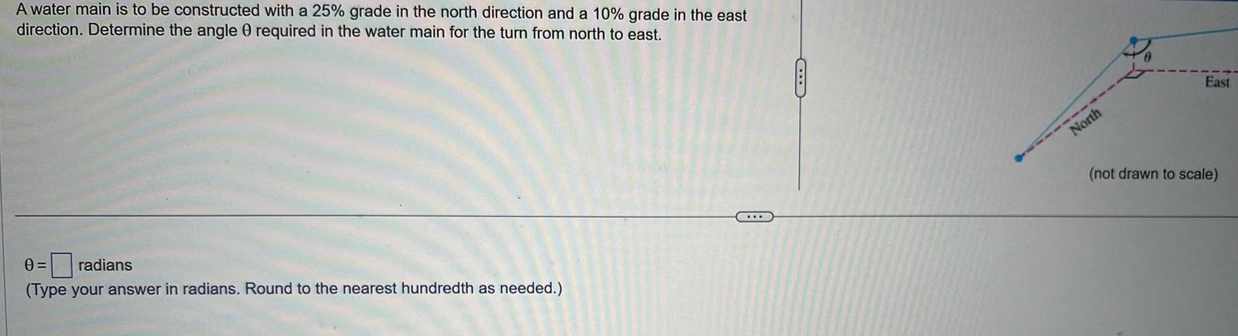 A water main is to be constructed with a 25 grade in the north direction and a 10 grade in the east direction Determine the angle 0 required in the water main for the turn from north to east 0 radians Type your answer in radians Round to the nearest hundredth as needed CLB North East not drawn to scale