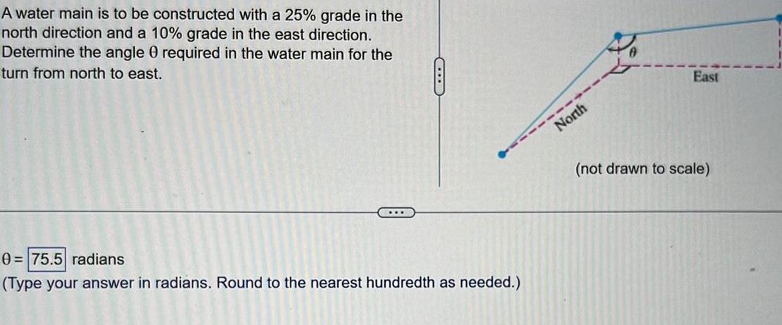 A water main is to be constructed with a 25 grade in the north direction and a 10 grade in the east direction Determine the angle 0 required in the water main for the turn from north to east D 0 75 5 radians Type your answer in radians Round to the nearest hundredth as needed North East not drawn to scale