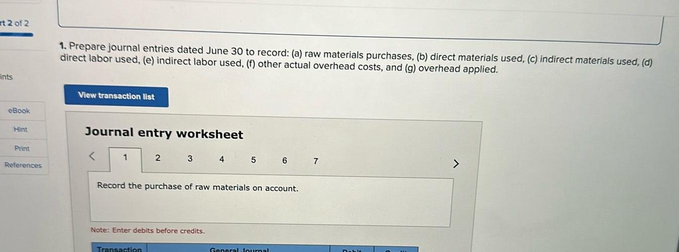 rt 2 of 2 Ints eBook Hint Print References 1 Prepare journal entries dated June 30 to record a raw materials purchases b direct materials used c indirect materials used d direct labor used e indirect labor used f other actual overhead costs and g overhead applied View transaction list Journal entry worksheet 1 2 3 Transaction Note Enter debits before credits 4 5 Record the purchase of raw materials on account 6 General Journal 7