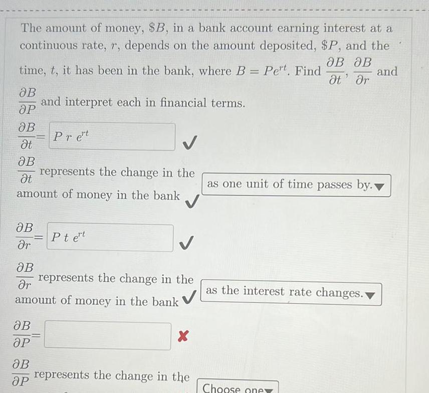 The amount of money SB in a bank account earning interest at a continuous rate r depends on the amount deposited P and the OB OB t r and time t it has been in the bank where B Pert Find OB OP OB t OB represents the change in the t amount of money in the bank JB r OB r OB OP and interpret each in financial terms OB OP Pret Ptert represents the change in the amount of money in the bank X represents the change in the as one unit of time passes by as the interest rate changes Choose one