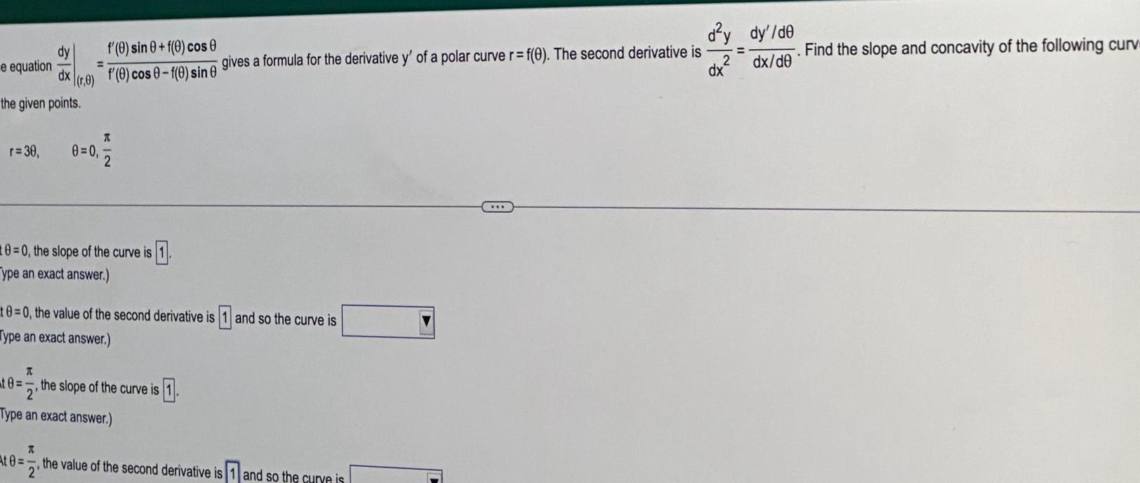 dy dx the given points e equation 0 r 30 0 0 At 0 f 0 sin 0 f 0 cos f 0 cos 0 f 0 sin 0 A T 0 0 the slope of the curve is 1 ype an exact answer 2 10 0 the value of the second derivative is and so the curve is Type an exact answer A te the slope of the curve is 1 2 Type an exact answer gives a formula for the derivative y of a polar curve r f 0 The second derivative is the value of the second derivative is 1 and so the curve is 2 d y dy de 2 dx de dx Find the slope and concavity of the following curv