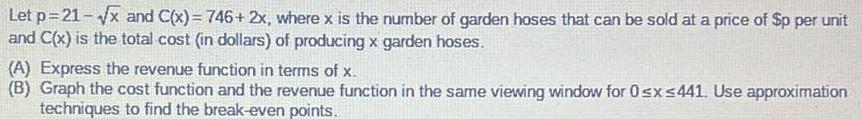 Let p 21 x and C x 746 2x where x is the number of garden hoses that can be sold at a price of p per unit and C x is the total cost in dollars of producing x garden hoses A Express the revenue function in terms of x B Graph the cost function and the revenue function in the same viewing window for 0 x 441 Use approximation techniques to find the break even points