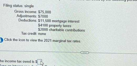 Filing status single Gross income 75 000 Adjustments 7000 Deductions 11 500 mortgage interest 4100 property taxes 2000 charitable contributions Tax credit none Click the icon to view the 2021 marginal tax rates he income tax owed is SLITE