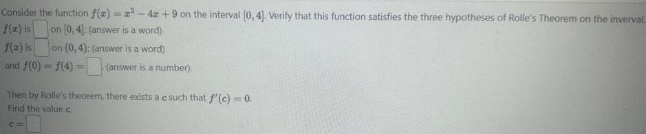 Consider the function f 2 x 42 9 on the interval 0 4 Verify that this function satisfies the three hypotheses of Rolle s Theorem on the inverval f x is on 0 4 answer is a word f x is on 0 4 answer is a word and f 0 f 4 answer is a number Then by Rolle s theorem there exists a e such that f c 0 Find the value c C