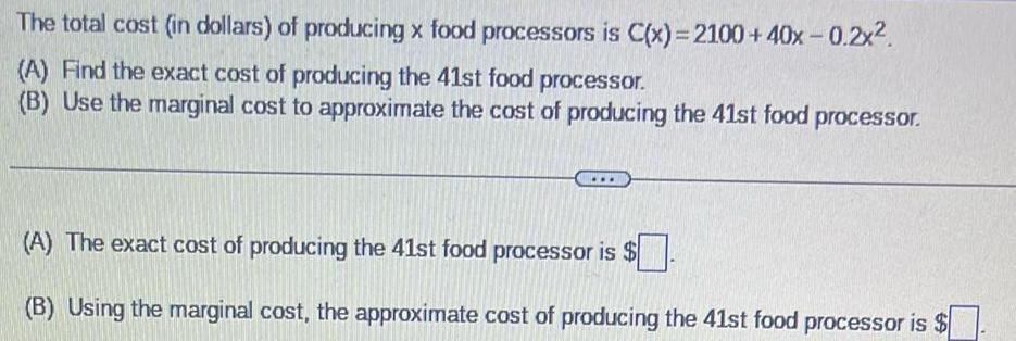 The total cost in dollars of producing x food processors is C x 2100 40x 0 2x A Find the exact cost of producing the 41st food processor B Use the marginal cost to approximate the cost of producing the 41st food processor A The exact cost of producing the 41st food processor is B Using the marginal cost the approximate cost of producing the 41st food processor is