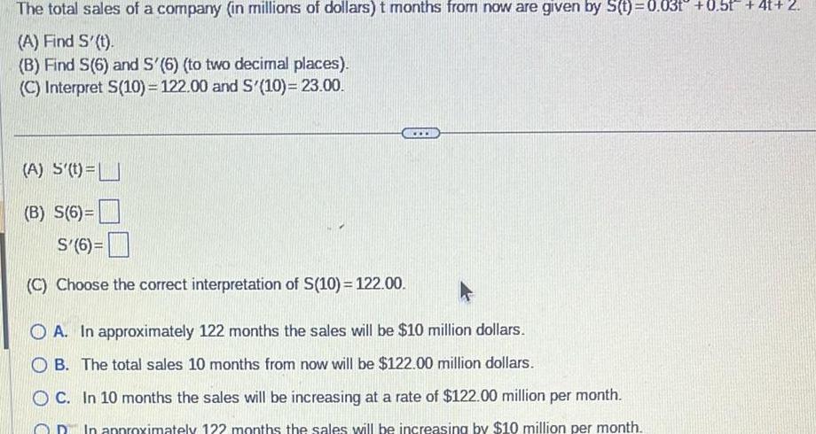 The total sales of a company in millions of dollars t months from now are given by S t 0 031 0 5t 4t 2 A Find S t B Find S 6 and S 6 to two decimal places C Interpret S 10 122 00 and S 10 23 00 A S t B S 6 S 6 C Choose the correct interpretation of S 10 122 00 www OA In approximately 122 months the sales will be 10 million dollars OB The total sales 10 months from now will be 122 00 million dollars OC In 10 months the sales will be increasing at a rate of 122 00 million per month In approximately 122 months the sales will be increasing by 10 million per month