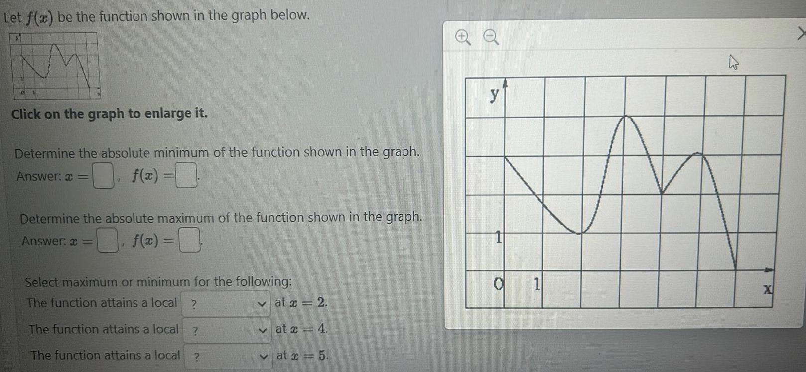 Let f x be the function shown in the graph below 6 Click on the graph to enlarge it Determine the absolute minimum of the function shown in the graph Answer f x Determine the absolute maximum of the function shown in the graph Answer f x 0 F Select maximum or minimum for the following The function attains a local The function attains a local The function attains a local at x 2 at x 4 at x 5 QQ y O 1 h X