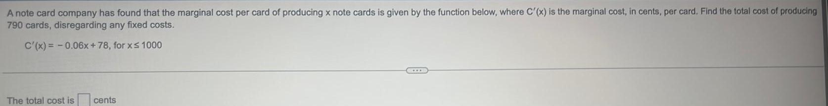 A note card company has found that the marginal cost per card of producing x note cards is given by the function below where C x is the marginal cost in cents per card Find the total cost of producing 790 cards disregarding any fixed costs C x 0 06x 78 for x 1000 The total cost is cents