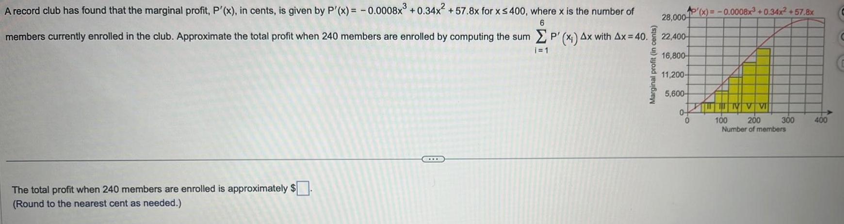 6 A record club has found that the marginal profit P x in cents is given by P x 0 0008x 0 34x 57 8x for x 400 where x is the number of members currently enrolled in the club Approximate the total profit when 240 members are enrolled by computing the sum P x Ax with Ax 40 i 1 The total profit when 240 members are enrolled is approximately Round to the nearest cent as needed Marginal profit in cents 28 000 22 400 16 800 11 200 5 600 0 P x 0 0008x 0 34x 57 8x 0 NV VI 100 200 Number of members 300 400