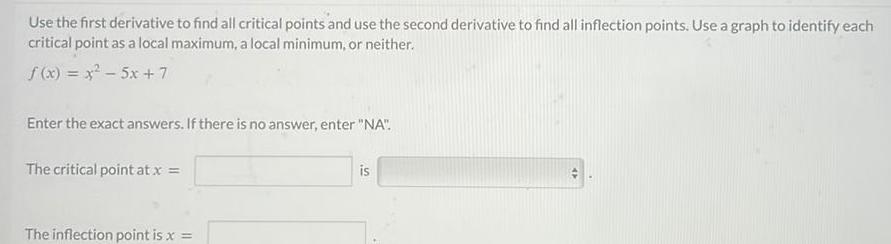 Use the first derivative to find all critical points and use the second derivative to find all inflection points Use a graph to identify each critical point as a local maximum a local minimum or neither f x x 5x 7 Enter the exact answers If there is no answer enter NA The critical point at x The inflection point is x is