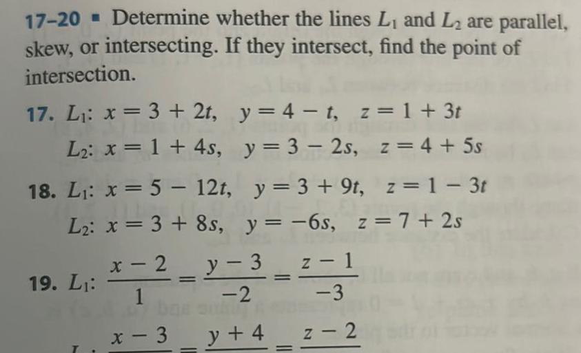 17 20 Determine whether the lines L and L are parallel skew or intersecting If they intersect find the point of intersection 17 L x 3 2t y 4 t z 1 3t L x 1 4s y 3 2s z 4 5s z 1 3t 18 L x 5 12t y 3 9t L x 3 8s y 6s z 7 2s 19 L y 3 1 z x 2 1 2 x 3 y 4 z 2