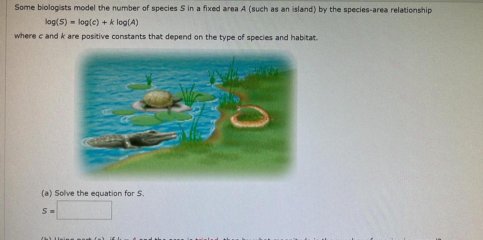 Some biologists model the number of species S in a fixed area A such as an island by the species area relationship log S log c k log A where c and k are positive constants that depend on the type of species and habitat a Solve the equation for S S h Hein